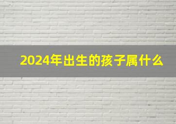 2024年出生的孩子属什么,2024年出生的孩子是什么命