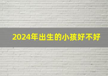 2024年出生的小孩好不好,2024年生的小孩什么命