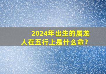 2024年出生的属龙人在五行上是什么命？