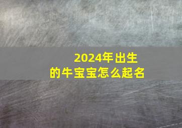 2024年出生的牛宝宝怎么起名,2024年出生的牛宝宝怎么起名字好听