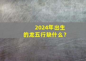 2024年出生的龙五行缺什么？