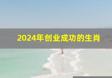 2024年创业成功的生肖,2024年创业最赚钱