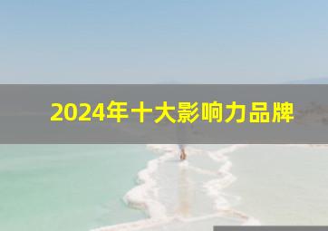 2024年十大影响力品牌,2024品牌影响力