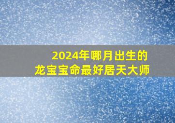 2024年哪月出生的龙宝宝命最好居天大师,2024年龙宝宝几月出生不好