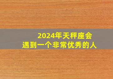 2024年天秤座会遇到一个非常优秀的人,天秤座2024会遇到什么桃花