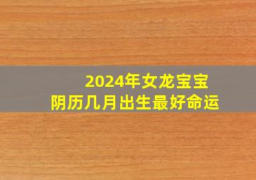 2024年女龙宝宝阴历几月出生最好命运,2024年龙宝宝农历几月出生最好命