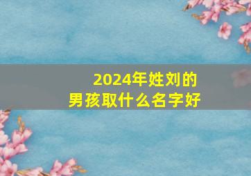 2024年姓刘的男孩取什么名字好,2024年姓刘的男孩取什么名字好呢