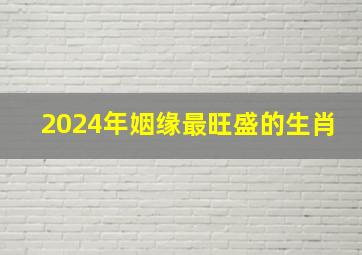 2024年姻缘最旺盛的生肖,2024年哪个生肖最好