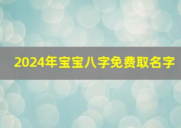 2024年宝宝八字免费取名字,2024年出生宝宝什么命