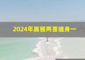 2024年属猴两喜缠身一,属猴女最想睡的男人