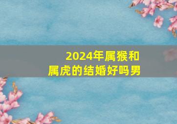 2024年属猴和属虎的结婚好吗男,2024年属猴人的全年运势男性