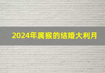 2024年属猴的结婚大利月,2024年猴年运势及运程