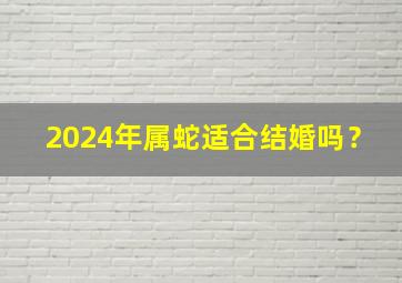 2024年属蛇适合结婚吗？,2024年属蛇人的全年运势详解