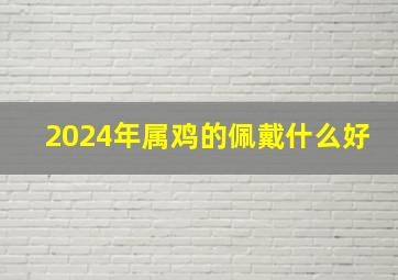 2024年属鸡的佩戴什么好,2024年属鸡戴什么转运