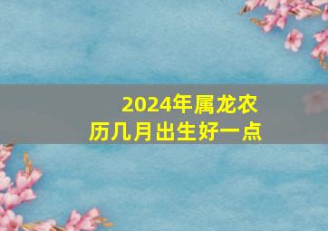 2024年属龙农历几月出生好一点