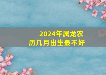 2024年属龙农历几月出生最不好,2024年属龙的几月出生好