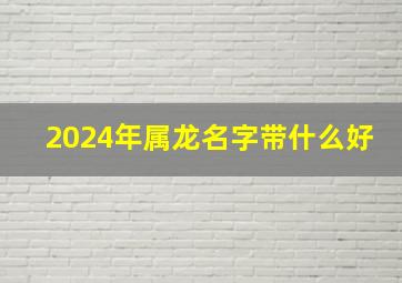 2024年属龙名字带什么好,2024年龙宝宝旺哪些生肖父母