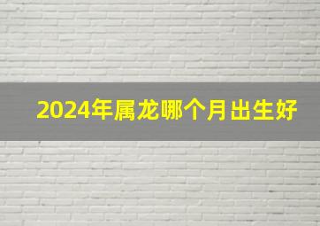 2024年属龙哪个月出生好,2024年属龙的几月出生好