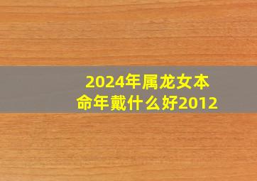 2024年属龙女本命年戴什么好2012,2024年属龙女本命年戴什么好在什么时间戴