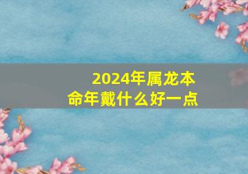 2024年属龙本命年戴什么好一点,属龙本命年佩戴什么好