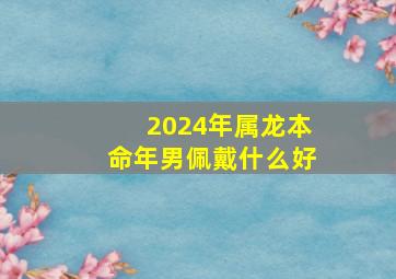 2024年属龙本命年男佩戴什么好,属龙人本命年2024