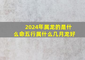 2024年属龙的是什么命五行属什么几月龙好,2024年生肖龙是什么命2024年属龙的五行属什么命