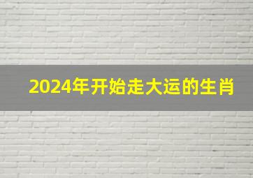 2024年开始走大运的生肖,2024年开始走大运的生肖女