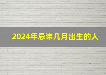 2024年忌讳几月出生的人,2024年属什么生肖几月出生好