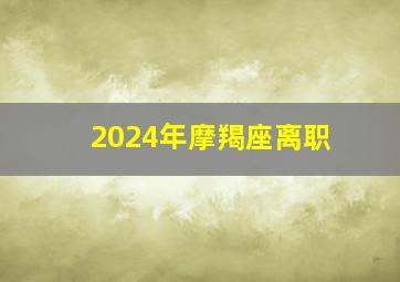 2024年摩羯座离职,2024年摩羯座全年运势详解