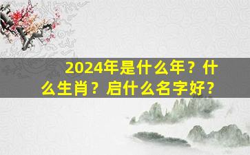 2024年是什么年？什么生肖？启什么名字好？,2024年是什么年什么命什么属性