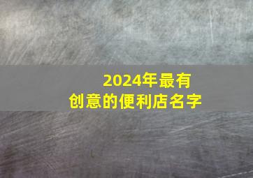 2024年最有创意的便利店名字,便利店名称大全四字