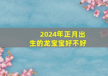 2024年正月出生的龙宝宝好不好,2024年正月出生的龙宝宝取名