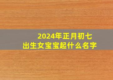 2024年正月初七出生女宝宝起什么名字,2024年正月初四是几月几号