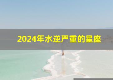 2024年水逆严重的星座,2024年下半年水逆星座