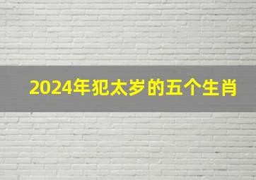 2024年犯太岁的五个生肖,2024年犯太岁的五个生肖是什么