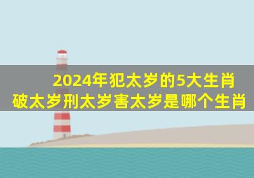 2024年犯太岁的5大生肖破太岁刑太岁害太岁是哪个生肖,2024年犯太岁的生肖有