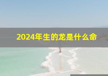 2024年生的龙是什么命,2024年出生的龙是什么命