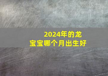 2024年的龙宝宝哪个月出生好,