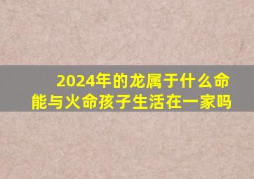 2024年的龙属于什么命能与火命孩子生活在一家吗,2024年属龙和什么属相相克