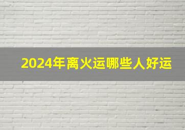 2024年离火运哪些人好运