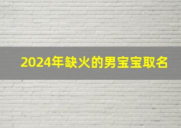 2024年缺火的男宝宝取名,2024到2043年命中缺火