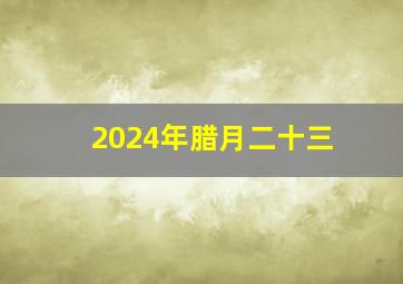 2024年腊月二十三,2024年腊月二十三是哪一天