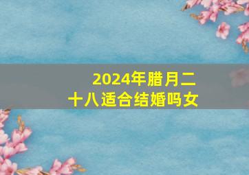 2024年腊月二十八适合结婚吗女,20年腊月二十四适合结婚么