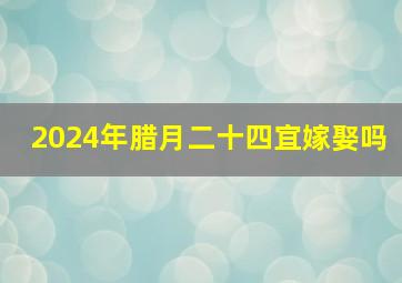 2024年腊月二十四宜嫁娶吗,2024年腊月二十四宜嫁娶吗