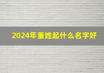 2024年董姓起什么名字好,董姓宝宝起名2024