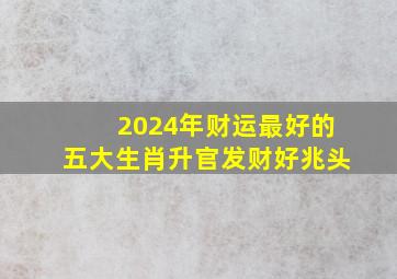 2024年财运最好的五大生肖升官发财好兆头