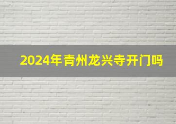 2024年青州龙兴寺开门吗,2024年青州龙兴寺开门吗