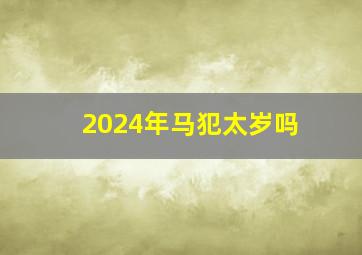 2024年马犯太岁吗,2024年犯太岁的属相有哪些