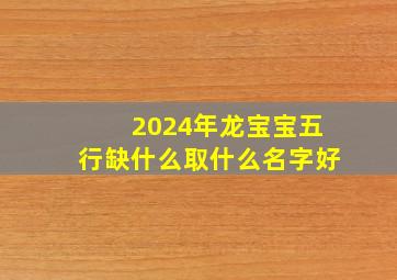 2024年龙宝宝五行缺什么取什么名字好,属龙宝宝2024年12月4日出生的女宝宝取什么名字好