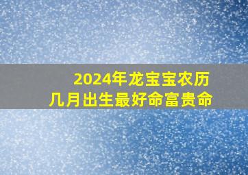 2024年龙宝宝农历几月出生最好命富贵命,2024龙年几月份生宝宝命运最好